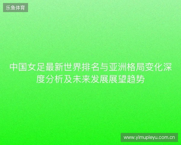 中国女足最新世界排名与亚洲格局变化深度分析及未来发展展望趋势 中国女足最新世界排名与亚洲格局变化深度分析及未来发展展望趋势
