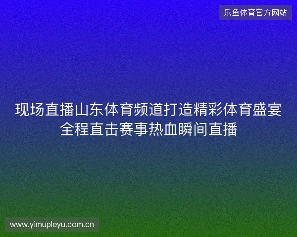 现场直播山东体育频道打造精彩体育盛宴全程直击赛事热血瞬间直播 现场直播山东体育频道打造精彩体育盛宴全程直击赛事热血瞬间直播
