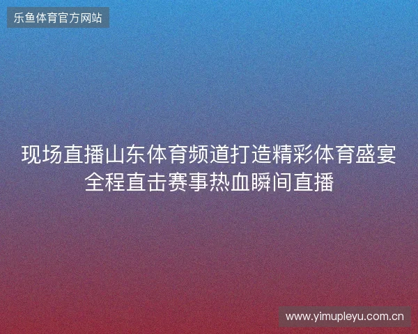现场直播山东体育频道打造精彩体育盛宴全程直击赛事热血瞬间直播 现场直播山东体育频道打造精彩体育盛宴全程直击赛事热血瞬间直播