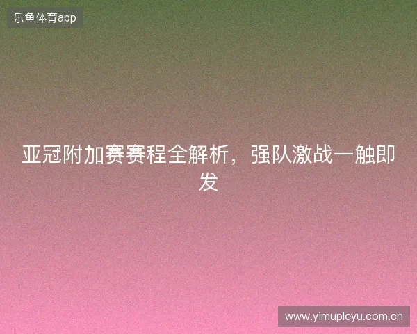 亚冠附加赛赛程全解析，强队激战一触即发