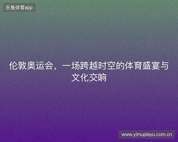 伦敦奥运会，一场跨越时空的体育盛宴与文化交响