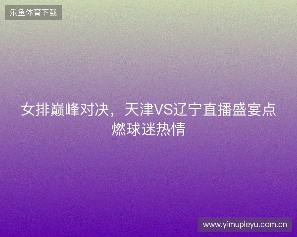 女排巅峰对决，天津VS辽宁直播盛宴点燃球迷热情